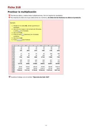 Ficha 318
Practicar la multiplicación
Escribe los datos y realiza estas multiplicaciones. Pon en negrita los resultados.
No importa el orden en el que selecciones los números, el orden de los factores no altera el producto.
Ejemplo:
Sitúate en la celda A3, donde queremos el
resultado.
1.
Haz clic en el signo = de la barra de fórmulas,
o pulsa = en el teclado.
2.
Haz clic en A1.3.
Pulsa la tecla * (asterisco) en el teclado
numérico.
4.
Haz clic en A2.5.
Pulsa Intro para finalizar.6.
A B C D E F
1 12 45 78 36 20 55
2 48 63 45 44 58 41
3 576 2835 3510 1584 1160 2255
4
5 21 54 87 63 200 550
6 84 36 54 440 85 14
7 1764 1944 4698 27720 17000 7700
8
9 268 378 426 546 621 737
10 452 147 741 542 681 545
11 121136 55566 315666 295932 422901 401665
12
13 54,60 104,40 226,20 163,80 520,90 1430,70
14 218,40 93,60 104,40 1144,10 221,50 36,40
15 11924,64 13141,44 31758,48 187403,58 115379,35 52077,48
16
Guarda el trabajo con el nombre "Ejercicio de Calc 318".
1/12
 
