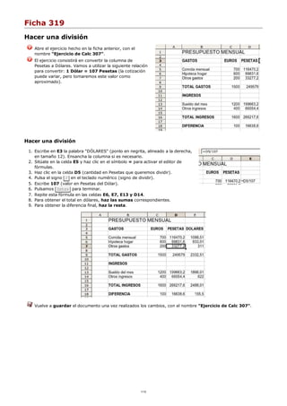 Ficha 319
Hacer una división
Abre el ejercicio hecho en la ficha anterior, con el
nombre "Ejercicio de Calc 307".
El ejercicio consistirá en convertir la columna de
Pesetas a Dólares. Vamos a utilizar la siguiente relación
para convertir: 1 Dólar = 107 Pesetas (la cotización
puede variar, pero tomaremos este valor como
aproximado).
Hacer una división
Escribe en E3 la palabra "DÓLARES" (ponlo en negrita, alineado a la derecha,
en tamaño 12). Ensancha la columna si es necesario.
1.
Sitúate en la celda E5 y haz clic en el símbolo = para activar el editor de
fórmulas.
2.
Haz clic en la celda D5 (cantidad en Pesetas que queremos dividir).3.
Pulsa el signo / en el teclado numérico (signo de dividir).4.
Escribe 107 (valor en Pesetas del Dólar).5.
Pulsamos Intro para terminar.6.
Repite esta fórmula en las celdas E6, E7, E13 y D14.7.
Para obtener el total en dólares, haz las sumas correspondientes.8.
Para obtener la diferencia final, haz la resta.9.
Vuelve a guardar el documento una vez realizados los cambios, con el nombre "Ejercicio de Calc 307".
1/12
 