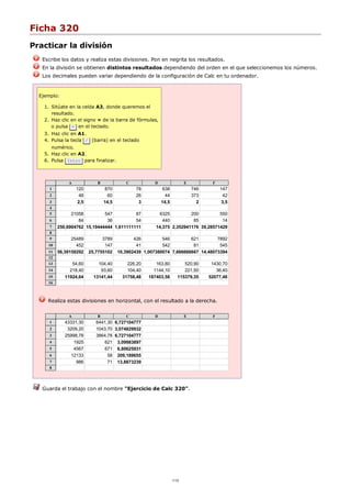 Ficha 320
Practicar la división
Escribe los datos y realiza estas divisiones. Pon en negrita los resultados.
En la división se obtienen distintos resultados dependiendo del orden en el que seleccionemos los números.
Los decimales pueden variar dependiendo de la configuración de Calc en tu ordenador.
Ejemplo:
Sitúate en la celda A3, donde queremos el
resultado.
1.
Haz clic en el signo = de la barra de fórmulas,
o pulsa = en el teclado.
2.
Haz clic en A1.3.
Pulsa la tecla / (barra) en el teclado
numérico.
4.
Haz clic en A2.5.
Pulsa Intro para finalizar.6.
A B C D E F
1 120 870 78 638 746 147
2 48 60 26 44 373 42
3 2,5 14,5 3 14,5 2 3,5
4
5 21058 547 87 6325 200 550
6 84 36 54 440 85 14
7 250,6904762 15,19444444 1,611111111 14,375 2,352941176 39,28571429
8
9 25489 3789 426 546 621 7892
10 452 147 41 542 81 545
11 56,39159292 25,7755102 10,3902439 1,007380074 7,666666667 14,48073394
12
13 54,60 104,40 226,20 163,80 520,90 1430,70
14 218,40 93,60 104,40 1144,10 221,50 36,40
15 11924,64 13141,44 31758,48 187403,58 115379,35 52077,48
16
Realiza estas divisiones en horizontal, con el resultado a la derecha.
A B C D E F
1 43331,30 6441,30 6,727104777
2 3209,20 1043,70 3,074829932
3 25998,78 3864,78 6,727104777
4 1925 621 3,09983897
5 4567 671 6,80625931
6 12133 58 209,189655
7 986 71 13,8873239
8
Guarda el trabajo con el nombre "Ejercicio de Calc 320".
1/12
 