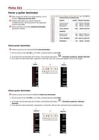 Ficha 321
Poner y quitar decimales
Abre el ejercicio hecho en la ficha anterior, con el
nombre "Ejercicio de Calc 307".
Habrás observado que cuando hacías las
multiplicaciones y las divisiones te han aparecido
muchos decimales.
Ahora queremos controlar cuántos decimales
queremos mostrar.
Cómo poner decimales
Vamos a poner en la columna EUROS dos decimales.
Pon el cursor en la celda C5 y, sin soltar, arrastra hasta la celda C18.1.
En la barra de herramientas de Formato, encontrarás este botón , Formato numérico: añadir decimal.2.
Con cada clic sobre este botón, aparece un decimal. Clica dos veces para dejarlo como en la imagen.3.
Cómo quitar decimales
Vamos a quitar de la columna PESETAS todos los decimales.
Pon el cursor en la celda D5 y, sin soltar, arrastra hasta la celda D18.1.
En la barra de herramientas de Formato, encontrarás este botón , Formato numérico: eliminar
decimal.
2.
Con cada clic sobre este botón, desaparece un decimal. Haz los clics necesarios para quitarlos todos.3.
1/12
 