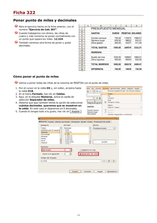 Ficha 322
Poner punto de miles y decimales
Abre el ejercicio hecho en la ficha anterior, con el
nombre "Ejercicio de Calc 307".
Cuando trabajamos con dinero, las cifras de
cuatro o más números se ponen normalmente con
un punto que separa los miles: 12.324.
También veremos otra forma de poner y quitar
decimales.
Cómo poner el punto de miles
Vamos a poner todas las cifras de la columna de PESETAS con el punto de miles.
Pon el cursor en la celda D5 y, sin soltar, arrastra hasta
la celda D18.
1.
En el menú Formato, haz clic en Celdas.2.
Aquí, en la etiqueta Números, activa la casilla de
selección Separador de miles.
3.
Observa que aquí también tienes la opción de seleccionar
cuántos decimales. queremos que se muestren en
la celda. En este caso lo dejaremos en 0 decimales.
4.
Cuando lo tengas todo a tu gusto, haz clic en Aceptar .5.
1/12
 