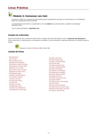 Linux Práctico
Módulo 2: Comenzar con Calc
Comenzar con Writer es una colección de fichas prácticas para el aprendizaje del uso básico de la hoja de cálculo, con la finalidad de
adquirir las competencias prácticas esenciales.
Los aprendizajes de este módulo se complementan con los del módulo 6, que permite ampliar y completar los aprendizajes
adquiridos en este.
Todo el módulo está basado en OpenOffice Calc
Carpeta de materiales
Alguna fichas requieren para su realización algunos textos o imagenes. Para tener este material a mano, te sugerimos que descargues el
fichero comprimido y lo descomprimas en una carpeta en tu ordenador. En ella encontrarás los materiales requeridos en las distintas lenguas de
España.
Descargar la Carpeta de Materiales (3Gb, fichero TAR)
Listado de fichas
300 Introducción
301 Abrir Calc
302 La ventana de Calc
303 Barras de herramientas
304 Escritura y edición de celdas
305 Gestionar la hoja de calculo
306 Escribir en una celda
307 Introducir texto y números
308 Ajustar columnas y filas
309 Desplazar celdas
310 Aplicar formatos básicos
311 El teclado numérico
312 Hacer una suma
313 Suma paso a paso
314 Autosuma
315 Hacer una resta
316 Resta paso a paso
317 Hacer una multiplicación
318 Multiplicación paso a paso
319 Hacer una división
320 División paso a paso
321 Poner y quitar decimales
322 Punto de miles
323 Tabla conversión euros
324 Cuadro de doble entrada
325 Aplicar porcentajes
326 Trabajar con porcentajes
327 Presupuesto de juguetes
328 Copiar, pegar y arrastrar
329 Generar una serie
330 Copiar de una hoja a otra
331 Copiar formatos
332 Confeccionar un menú escolar
333 Poner bordes
334 Hacer una sopa de letras
335 Insertar filas, columnas y hojas
336 Eliminar filas, hojas y columnas
337 Insertar y eliminar filas
1/12
 