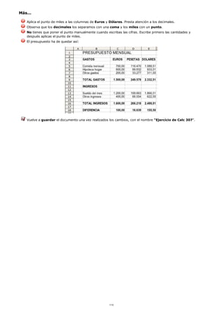 Más...
Aplica el punto de miles a las columnas de Euros y Dólares. Presta atención a los decimales.
Observa que los decimales los separamos con una coma y los miles con un punto.
No tienes que poner el punto manualmente cuando escribas las cifras. Escribe primero las cantidades y
después aplicas el punto de miles.
El presupuesto ha de quedar así:
Vuelve a guardar el documento una vez realizados los cambios, con el nombre "Ejercicio de Calc 307".
1/12
 