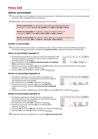 Ficha 325
Aplicar porcentajes
Los porcentajes son el resultado de una serie de operaciones. Podríamos decir que son una fórmula compuesta
de sumas, resta, multiplicaciones y/o divisiones.
Básicamente haremos tres tipos de operaciones con porcentajes:
Sacar el porcentaje. Por ejemplo los impuestos que debemos pagar para
matricular un coche. El 16 % de 10.000 € = 1.600 € (10.000 x 16%).
Sumar un porcentaje. Por ejemplo cuando le sumamos el IVA a un
presupuesto. 800 € + su 16%= 926 € (800 + (800 x 16%)).
Restar un porcentaje. Por ejemplo cuando tenemos una rebaja al comprar una
cosa en una tienda. 90 € - el 50 % = 45 € (90 - (90 x 50%)).
Escribir un porcentaje
Hay varias maneras para escribir un porcentaje en Calc, la más sencilla es utilizar el símbolo que tenemos
encima de la tecla 5 del teclado. Escribiremos primero la cifra y después le añadimos el símbolo %.
Sacar un porcentaje (ejemplo 1)
Escribimos el porcentaje en la celda C4 (16%) tal como hemos visto
en el punto anterior y escribimos en B4 el número (10000) del que
queremos extraer el porcentaje.
1.
Nos colocamos en la celda donde queremos poner el resultado
(D4) y escibimos el signo = .
2.
Escribimos la formula: hacemos clic en la celda B4 (10000) sobre la que queremos obtener el porcentaje,
pulsamos en el teclado el signo multiplicar * .
3.
Hacemos clic en la celda C4. Por último, pulsamos Intro ↵ .4.
Sumar un porcentaje (ejemplo 2)
Procedemos igual que en el punto anterior: escribiremos el
porcentaje en C5 (16%) y escribimos en B5 el número (800) al
que queremos sumar el porcentaje.
1.
Nos colocamos en la celda D5 y escibimos el signo = .2.
Escribimos la formula: hacemos clic en la celda B5 (800),
pulsamos el signo + y hacemos clic otra vez en la celda B5
(800)
3.
Pulsamos en el signo multiplicar * y hacemos clic en la celda C5 (16%) y pulsamos Intro ↵ .4.
Restar un porcentaje (ejemplo 3)
Procedemos igual que en el punto anterior: escribiremos el
porcentaje (50 %) en C6 y escribimos en B6 el número (90) del
que queremos extraer el porcentaje
1.
Nos colocamos en la celda D6 y escibimos el signo = .2.
Escribimos la formula: hacemos clic en la celda B6 (90) y
pulsamos el signo -
3.
Hacemos clic otra vez en B6 (90) y pulsamos en el signo multiplicar *4.
Hacemos clic en la celda C6 (50%) y pulsamos Intro ↵5.
Realiza este ejercicio y guárdalo con el nombre "Ejercicio de Calc 325".
1/12
 