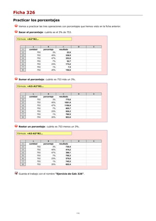 Ficha 326
Practicar los porcentajes
Vamos a practicar las tres operaciones con porcentajes que hemos visto en la ficha anterior.
Sacar el porcentaje: cuánto es el 3% de 753.
Fórmula: =A2*B2...
A B C D E
1 cantidad porcentaje resultado
2 753 3% 22,6
3 753 45% 338,9
4 753 47% 353,9
5 753 7% 52,7
6 753 23% 173,2
7 753 1% 7,5
8 753 20% 150,6
Sumar el porcentaje: cuánto es 753 más un 3%.
Fórmula: =A2+A2*B2...
A B C D E
1 cantidad porcentaje resultado
2 753 3% 775,6
3 753 45% 1091,9
4 753 47% 1106,9
5 753 7% 805,7
6 753 23% 926,2
7 753 1% 760,5
8 753 20% 903,6
Restar un porcentaje: cuánto es 753 menos un 3%.
Fórmula: =A2-A2*B2...
A B C D E
1 cantidad porcentaje resultado
2 753 3% 730,4
3 753 45% 414,2
4 753 47% 399,1
5 753 7% 700,3
6 753 23% 579,8
7 753 1% 745,5
8 753 20% 602,4
Guarda el trabajo con el nombre "Ejercicio de Calc 326".
1/12
 