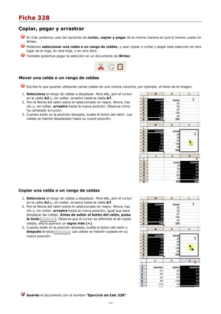 Ficha 328
Copiar, pegar y arrastrar
En Calc podemos usar las opciones de cortar, copiar y pegar de la misma manera en que lo hemos usado en
Writer.
Podemos seleccionar una celda o un rango de celdas, y usar copiar o cortar y pegar esta selección en otro
lugar de la hoja, en otra hoja, o en otro libro.
También podemos pegar la selección en un documento de Writer.
Mover una celda o un rango de celdas
Escribe lo que quieras utilizando varias celdas de una misma columna, por ejemplo, el texto de la imagen.
Selecciona el rango de celdas a desplazar. Para ello, pon el cursor
en la celda A2 y, sin soltar, arrastra hasta la celda A7.
1.
Pon la flecha del ratón sobre lo seleccionado en negro. Ahora, haz
clic y, sin soltar, arrastra hasta la nueva posición. Observa cómo
ha cambiado el cursor.
2.
Cuando estés en la posición deseada, suelta el botón del ratón. Las
celdas se habrán desplazado hasta su nueva posición.
3.
Copiar una celda o un rango de celdas
Selecciona el rango de celdas a desplazar. Para ello, pon el cursor
en la celda A2 y, sin soltar, arrastra hasta la celda A7.
1.
Pon la flecha del ratón sobre lo seleccionado en negro. Ahora, haz
clic y, sin soltar, arrastra hasta la nueva posición, igual que para
desplazar las celdas. Antes de soltar el botón del ratón, pulsa
la tecla Control . Observa que el cursor es diferente al de copiar
celdas, ahora aparece un signo más (+).
2.
Cuando estés en la posición deseada, suelta el botón del ratón y
después la tecla Control . Las celdas se habrán copiado en su
nueva posición.
3.
Guarda el documento con el nombre "Ejercicio de Calc 328".
1/12
 