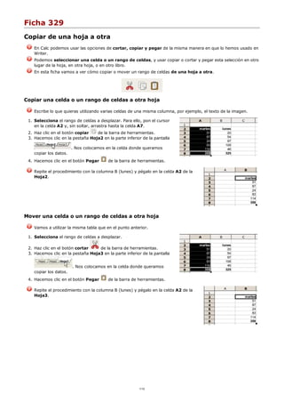 Ficha 329
Copiar de una hoja a otra
En Calc podemos usar las opciones de cortar, copiar y pegar de la misma manera en que lo hemos usado en
Writer.
Podemos seleccionar una celda o un rango de celdas, y usar copiar o cortar y pegar esta selección en otro
lugar de la hoja, en otra hoja, o en otro libro.
En esta ficha vamos a ver cómo copiar o mover un rango de celdas de una hoja a otra.
Copiar una celda o un rango de celdas a otra hoja
Escribe lo que quieras utilizando varias celdas de una misma columna, por ejemplo, el texto de la imagen.
Selecciona el rango de celdas a desplazar. Para ello, pon el cursor
en la celda A2 y, sin soltar, arrastra hasta la celda A7.
1.
Haz clic en el botón copiar de la barra de herramientas.2.
Hacemos clic en la pestaña Hoja2 en la parte inferior de la pantalla
. Nos colocamos en la celda donde queramos
copiar los datos.
3.
Hacemos clic en el botón Pegar de la barra de herramientas.4.
Repite el procedimiento con la columna B (lunes) y pégalo en la celda A2 de la
Hoja2.
Mover una celda o un rango de celdas a otra hoja
Vamos a utilizar la misma tabla que en el punto anterior.
Selecciona el rango de celdas a desplazar.1.
Haz clic en el botón cortar de la barra de herramientas.2.
Hacemos clic en la pestaña Hoja3 en la parte inferior de la pantalla
. Nos colocamos en la celda donde queramos
copiar los datos.
3.
Hacemos clic en el botón Pegar de la barra de herramientas.4.
Repite el procedimiento con la columna B (lunes) y pégalo en la celda A2 de la
Hoja3.
1/12
 