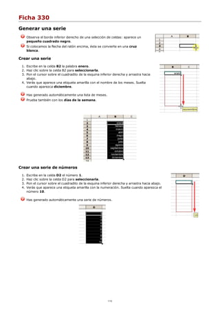 Ficha 330
Generar una serie
Observa el borde inferior derecho de una selección de celdas: aparece un
pequeño cuadrado negro.
Si colocamos la flecha del ratón encima, ésta se convierte en una cruz
blanca.
Crear una serie
Escribe en la celda B2 la palabra enero.1.
Haz clic sobre la celda B2 para seleccionarla.2.
Pon el cursor sobre el cuadradito de la esquina inferior derecha y arrastra hacia
abajo.
3.
Verás que aparece una etiqueta amarilla con el nombre de los meses. Suelta
cuando aparezca diciembre.
4.
Has generado automáticamente una lista de meses.
Prueba también con los días de la semana.
Crear una serie de números
Escribe en la celda D2 el número 1.1.
Haz clic sobre la celda D2 para seleccionarla.2.
Pon el cursor sobre el cuadradito de la esquina inferior derecha y arrastra hacia abajo.3.
Verás que aparece una etiqueta amarilla con la numeración. Suelta cuando aparezca el
número 10.
4.
Has generado automáticamente una serie de números.
1/12
 