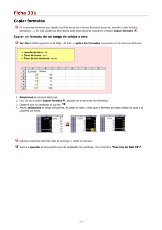 Ficha 331
Copiar formatos
En ocasiones tenemos que repetir muchas veces los mismos formatos (colores, tamaño y tipo de letra,
alineación...). En Calc podemos ahorrarnos todo este esfuerzo mediante el botón Copiar formato .
Copiar un formato de un rango de celdas a otro
Escribe la tabla siguiente en la Hoja1 de Calc, y aplica los formatos propuestos en la columna del lunes.
tamaño de letra: 14
Color de lunes: azul
Color de los números: verde
A B C D E F
1 Lunes Martes
2 20 56
3 32 89
4 78 23
5 47 25
6 177 193
Selecciona la columna del lunes.1.
Haz clic en el botón Copiar formato , situado en la barra de herramientas.2.
Observa que ha cambiado el cursor: .3.
Ahora, selecciona el rango del martes. Al soltar el ratón, verás que el formato de estas celdas es igual a la
columna del lunes.
4.
Crea las columnas del miércoles al domingo y repite el proceso.
Vuelve a guardar el documento una vez realizados los cambios, con el nombre "Ejercicio de Calc 331".
1/12
 