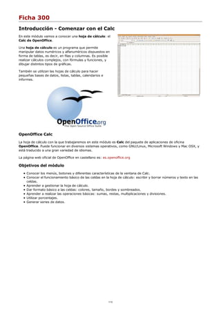 Ficha 300
Introducción - Comenzar con el Calc
En este módulo vamos a conocer una hoja de cálculo: el
Calc de OpenOffice.
Una hoja de cálculo es un programa que permite
manipular datos numéricos y alfanuméricos dispuestos en
forma de tablas, es decir, en filas y columnas. Es posible
realizar cálculos complejos, con fórmulas y funciones, y
dibujar distintos tipos de gráficas.
También se utilizan las hojas de cálculo para hacer
pequeñas bases de datos, listas, tablas, calendarios e
informes.
OpenOffice Calc
La hoja de cálculo con la que trabajaremos en este módulo es Calc del paquete de aplicaciones de oficina
OpenOffice. Puede funcionar en diversos sistemas operativos, como GNU/Linux, Microsoft Windows y Mac OSX, y
está traducido a una gran variedad de idiomas.
La página web oficial de OpenOffice en castellano es: es.openoffice.org
Objetivos del módulo
Conocer los menús, botones y diferentes características de la ventana de Calc.
Conocer el funcionamiento básico de las celdas en la hoja de cálculo: escribir y borrar números y texto en las
celdas.
Aprender a gestionar la hoja de cálculo.
Dar formato básico a las celdas: colores, tamaño, bordes y sombreados.
Aprender a realizar las operaciones básicas: sumas, restas, multiplicaciones y divisiones.
Utilizar porcentajes.
Generar series de datos.
1/12
 