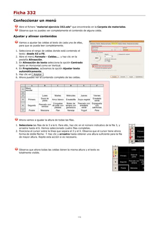 Ficha 332
Confeccionar un menú
Abre el fichero "material ejercicio 332.ods" que encontrarás en la Carpeta de materiales.
Observa que no puedes ver completamente el contenido de alguna celda.
Ajustar y alinear contenidos
Vamos a ajustar las celdas al texto de cada una de ellas,
para que se pueda leer completamente.
Selecciona el rango de celdas donde está contenido el
texto: desde A3 a F6.
1.
Abre el menú Formato - Celdas.... y haz clic en la
pestaña Alineación.
2.
En Alineación de texto selecciona la opción Centrado
tanto en Horizontal como en Vertical.
3.
En Propiedades, activamos la opción Ajustar texto
automáticamente.
4.
Haz clic en Aceptar .5.
Ahora puedes ver el contenido completo de las celdas.6.
A B C D E F
1 Menú
escolar
2
3 Lunes Martes Miércoles Jueves Viernes
5 Primero Sopa de
pasta Arroz blanco Ensaladilla Sopa vegetal Ensalada
verde
6 Segundo Pescado con
verdura
Croquetas
de pollo con
patatas
Bistec de
ternera con
garbanzos
Pescado con
ensalada
verde
Espaguetis
con
salchichas
7 Postre Manzana Flan Naranja Yogurt Pera
Ahora vamos a igualar la altura de todas las filas.
Selecciona las filas de la 3 a la 6. Para ello, haz clic en el número indicativo de la fila 3, y
arrastra hasta el 6. Hemos seleccionado cuatro filas completas.
1.
Posiciona el cursor sobre la línea que separa el 3 y el 4. Observa que el cursor tiene ahora
forma de doble flecha: Haz clic y arrastra hasta obtener una altura suficiente para la fila
de mayor altura. Repite esta acción si es necesario.
2.
Observa que ahora todas las celdas tienen la misma altura y el texto es
totalmente visible.
1/12
 