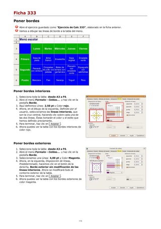 Ficha 333
Poner bordes
Abre el ejercicio guardado como "Ejercicio de Calc 333", elaborado en la ficha anterior.
Vamos a dibujar las líneas de borde a la tabla del menú.
Poner bordes interiores
Selecciona toda la tabla: desde A3 a F6.1.
Abre el menú Formato - Celdas.... y haz clic en la
pestaña Borde.
2.
Aquí definimos Línea: 2,50 pt y Color rojo.3.
Ahora, en el dibujo de la izquierda, Definido por el
usuario, seleccionamos las líneas interiores, que
son la cruz central, haciendo clic sobre cada una de
las dos líneas. Éstas tomarán el color y el estilo que
hemos definido previamente.
4.
Para terminar, haz clic en Aceptar .5.
Ahora puedes ver la tabla con los bordes interiores de
color rojo.
6.
Poner bordes exteriores
Selecciona toda la tabla: desde A3 a F6.1.
Abre el menú Formato - Celdas.... y haz clic en la
pestaña Borde.
2.
Seleccionamso una Línea: 4,00 pt y Color Magenta.3.
Ahora, en la izquierda, Disposición de líneas,
Predeterminado, hacemos clic en el botón de la
derecha, Borde exterior sin modificación de las
líneas interiores. Ahora se modificará todo el
contorno exterior de la tabla.
4.
Para terminar, haz clic en Aceptar .5.
Ahora puedes ver la tabla con los bordes exteriores de
color magenta.
6.
1/12
 