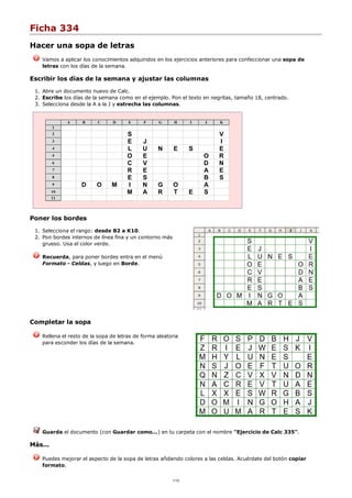 Ficha 334
Hacer una sopa de letras
Vamos a aplicar los conocimientos adquiridos en los ejercicios anteriores para confeccionar una sopa de
letras con los días de la semana.
Escribir los días de la semana y ajustar las columnas
Abre un documento nuevo de Calc.1.
Escribe los días de la semana como en el ejemplo. Pon el texto en negritas, tamaño 18, centrado.2.
Selecciona desde la A a la J y estrecha las columnas.3.
A B C D E F G H I J K
1
2 S V
3 E J I
4 L U N E S E
5 O E O R
6 C V D N
7 R E A E
8 E S B S
9 D O M I N G O A
10 M A R T E S
11
Poner los bordes
Selecciona el rango: desde B2 a K10.1.
Pon bordes internos de línea fina y un contorno más
grueso. Usa el color verde.
2.
Recuerda, para poner bordes entra en el menú
Formato - Celdas, y luego en Borde.
Completar la sopa
Rellena el resto de la sopa de letras de forma aleatoria
para esconder los días de la semana.
Guarda el documento (con Guardar como...) en tu carpeta con el nombre "Ejercicio de Calc 335".
Más...
Puedes mejorar el aspecto de la sopa de letras añdiendo colores a las celdas. Acuérdate del botón copiar
formato.
1/12
 