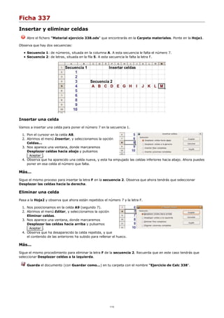 Ficha 337
Insertar y eliminar celdas
Abre el fichero "Material ejercicio 338.ods" que encontrarás en la Carpeta materiales. Ponte en la Hoja1.
Observa que hay dos secuencias:
Secuencia 1: de números, situada en la columna A. A esta secuencia le falta el número 7.
Secuencia 2: de letras, situada en la fila 5. A esta secuencia le falta la letra F.
Insertar una celda
Vamos a insertar una celda para poner el número 7 en la secuencia 1.
Pon el cursosr en la celda A8.1.
Abrimos el menú Insertar, y seleccionamos la opción
Celdas...
2.
Nos aparece una ventana, donde marcaremos
Desplazar celdas hacia abajo y pulsamos
Aceptar .
3.
Observa que ha aparecido una celda nueva, y esta ha empujado las celdas inferiores hacia abajo. Ahora puedes
poner en esa celda el número que falta.
4.
Más...
Sigue el mismo proceso para insertar la letra F en la secuencia 2. Observa que ahora tendrás que seleccionar
Desplazar las celdas hacia la derecha.
Eliminar una celda
Pasa a la Hoja2 y observa que ahora están repetidos el número 7 y la letra F.
Nos posicionamos en la celda A9 (segundo 7).1.
Abrimos el menú Editar, y seleccionamos la opción
Eliminar celdas.
2.
Nos aparece una ventana, donde marcaremos
Desplazar las celdas hacia arriba y pulsamos
Aceptar .
3.
Observa que ha desaparecido la celda repetida, y que
el contenido de las anteriores ha subido para rellenar el hueco.
4.
Más...
Sigue el mismo procedimiento para eliminar la letra F de la secuencia 2. Recuerda que en este caso tendrás que
seleccionar Desplazar celdas a la izquierda.
Guarda el documento (con Guardar como...) en tu carpeta con el nombre "Ejercicio de Calc 338".
1/12
 