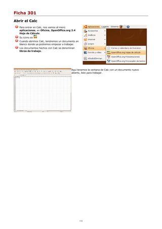 Ficha 301
Abrir el Calc
Para entrar en Calc, nos vamos al menú
aplicaciones, en Oficina, OpenOffice.org 2.4
Hoja de Cálculo.
Su icono es
Cuando abrimos Calc, tendremos un documento en
blanco donde ya podremos empezar a trabajar.
Los documentos hechos con Calc se denominan
libros de trabajo.
Aquí tenemos la ventana de Calc con un documento nuevo
abierto, listo para trabajar.
1/12
 