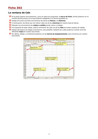 Ficha 302
La ventana de Calc
En la parte superior encontraremos, como en todos los programas, la barra de título, donde podemos ver el
nombre del documento con el que estamos trabajando si lo hemos guardado ya.
Debajo de la barra de título encontramos las barras de Menús y de Botones.
A continuación, las letras que nos indican cada una de las columnas de nuestra hoja de cálculo.
Después nos encontramos las celdas o casillas donde vamos a trabajar.
A la izquierda de estas celdas, está la numeración de cada una de las filas de nuestro espacio de trabajo.
Debajo del espacio de trabajo encontramos unas pestañas mediante las cuales podemos cambiar entre las
diferentes hojas de nuestro documento.
Por último, debajo y a la derecha podemos ver las barras de desplazamiento, para movernos por nuestro
documento.
1/12
 