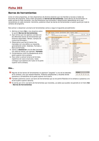 Ficha 303
Barras de herramientas
Como en otros programas, en Calc disponemos de diversos botones que nos facilitan el acceso a todas las
funciones del programa. Estos están agrupados en barras de herramientas. Estas Barras de herramientas no
están activas en todo momento, sino que tendremos que activarlas o desactivarlas dependiendo de lo que
necesitemos en cada momento. Asimismo, podemos situar las barras de herramientas a nuestro gusto por toda la
ventana del programa.
Para activar o desactivar una barra de herramientas vamos a seguir el siguiente procedimiento:
Abrimos el menú Ver y nos situamos sobre
la opción Barras de herramientas.
1.
Aquí vemos que nos aparece una lista con
las diferentes barras de herramientas que
tenemos disponibles: Alinear, Campos de
control de formulario...
2.
Observamos que hay al menos tres
marcadas con una señal a su izquierda,
generalmente serán: Estándar, Formato y
Barra de fórmulas.
3.
Vamos a desmarcar una de ellas haciendo
clic sobre la misma, por ejemplo: Formato.
4.
Comprobamos cómo ha desaparecido de la
parte superior de la ventana.
5.
Para volver a activar la barra de formato,
repetimos de nuevo el proceso, hasta
conseguir que aparezca de nuevo en la parte
superior de la ventana.
6.
Más...
Algunas de las barras de herramientas no aparecen "pegadas" a uno de los laterales
de la ventana, sino que estarán flotando. Podemos desplazarlas y situarlas donde
queramos si arrastramos de la parte superior de la barra.
También podremos cerrar una barra de herramientas que se encuentre flotando en la ventana si pulsamos a la
x de la parte superior derecha.
Si cierras por error una barra de herramientas que necesitas, ya sabes que puedes recuperarla en el menú Ver
- Barras de herramientas
1/12
 