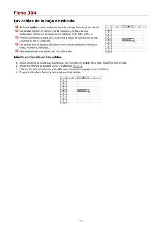 Ficha 304
Las celdas de la hoja de cálculo
Se llama celda a cada casilla del área de trabajo de la hoja de cálculo.
Las celdas reciben el nombre de la columna y la fila a la que
pertenecen (como en el juego de los barcos: C10, B33, A15...).
Primero ponemos la letra de la columna y luego el número de la fila:
columna B, fila 5: celda B5.
Las celdas son el espacio del documento donde podemos introducir
texto, números, fómulas...
Para seleccionar una celda, haz clic sobre ella.
Añadir contenido en las celdas
Seleccionamos la celda que queramos, por ejemplo en la D7. Para esto, hacemos clic en ella.1.
Ahora escribimos la palabra euros y pulsamos Intro .2.
El texto ha sido introducido y la celda seleccionada ha pasado a ser la inferior.3.
Prueba a introducir textos y números en otras celdas.4.
1/12
 