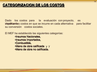 14
CATEGORIZACION DE LOS COSTOS
Dado los costos para la evaluación con proyecto, es
importante para facilitar
clasificar los costos en que se incurre en cada alternativa
su conversión costos sociales.
El MEF ha establecido las siguientes categorías:
•Insumos Nacionales,
•Insumos Importados,
•Combustible,
•Mano de obra calificada y
•Mano de obra no calificada.
 