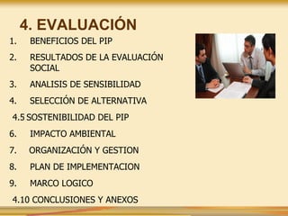 4. EVALUACIÓN
1. BENEFICIOS DEL PIP
2. RESULTADOS DE LA EVALUACIÓN
SOCIAL
3. ANALISIS DE SENSIBILIDAD
4. SELECCIÓN DE ALTERNATIVA
4.5 SOSTENIBILIDAD DEL PIP
6. IMPACTO AMBIENTAL
7. ORGANIZACIÓN Y GESTION
8. PLAN DE IMPLEMENTACION
9. MARCO LOGICO
4.10 CONCLUSIONES Y ANEXOS
 