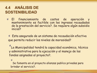 4.4 ANÁLISIS DE
SOSTENIBILIDAD
El financiamiento de costos de operación y
mantenimiento es factible con los ingresos recaudados
de la prestación del servicio?. Se requiere algún subsidio
inicial?
Esta asegurado de un sistema de recaudación efectiva
que permita reducir los niveles de morosidad?
La Municipalidad tendrá la capacidad económica, técnica
y administrativa para la ejecución y el manejo de los
fondos asignados al proyecto?.
Se fomenta en el proyecto alianzas publico privadas para
brindar el servicio?.
 