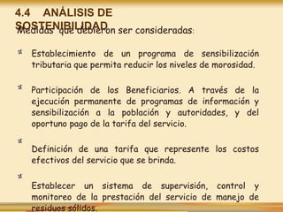 4.4 ANÁLISIS DE
SOSTENIBILIDAD
Medidas que debieron ser consideradas:
Establecimiento de un programa de sensibilización
tributaria que permita reducir los niveles de morosidad.
Participación de los Beneficiarios. A través de la
ejecución permanente de programas de información y
sensibilización a la población y autoridades, y del
oportuno pago de la tarifa del servicio.
Definición de una tarifa que represente los costos
efectivos del servicio que se brinda.
Establecer un sistema de supervisión, control y
monitoreo de la prestación del servicio de manejo de
residuos sólidos.
 