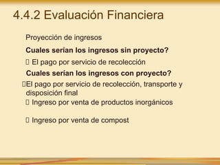 4.4.2 Evaluación Financiera
Proyección de ingresos
Cuales serían los ingresos sin proyecto?
El pago por servicio de recolección
Cuales serían los ingresos con proyecto?
El pago por servicio de recolección, transporte y
disposición final
Ingreso por venta de productos inorgánicos
Ingreso por venta de compost
 