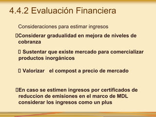 4.4.2 Evaluación Financiera
Consideraciones para estimar ingresos
Considerar gradualidad en mejora de niveles de
cobranza
Sustentar que existe mercado para comercializar
productos inorgánicos
Valorizar el compost a precio de mercado
En caso se estimen ingresos por certificados de
reduccion de emisiones en el marco de MDL
considerar los ingresos como un plus
 