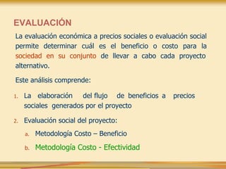 EVALUACIÓN
La evaluación económica a precios sociales o evaluación social
permite determinar cuál es el beneficio o costo para la
sociedad en su conjunto de llevar a cabo cada proyecto
alternativo.
Este análisis comprende:
1. La elaboración del flujo de beneficios a precios
sociales generados por el proyecto
2. Evaluación social del proyecto:
a. Metodología Costo – Beneficio
b. Metodología Costo - Efectividad
 