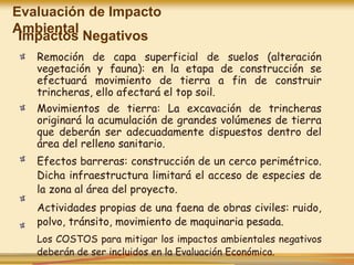 Impactos Negativos
Remoción de capa superficial de suelos (alteración
vegetación y fauna): en la etapa de construcción se
efectuará movimiento de tierra a fin de construir
trincheras, ello afectará el top soil.
Movimientos de tierra: La excavación de trincheras
originará la acumulación de grandes volúmenes de tierra
que deberán ser adecuadamente dispuestos dentro del
área del relleno sanitario.
Efectos barreras: construcción de un cerco perimétrico.
Dicha infraestructura limitará el acceso de especies de
la zona al área del proyecto.
Actividades propias de una faena de obras civiles: ruido,
polvo, tránsito, movimiento de maquinaria pesada.
Los COSTOS para mitigar los impactos ambientales negativos
deberán de ser incluidos en la Evaluación Económica.
Evaluación de Impacto
Ambiental
 