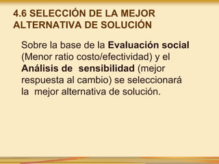 4.6 SELECCIÓN DE LA MEJOR
ALTERNATIVA DE SOLUCIÓN
Sobre la base de la Evaluación social
(Menor ratio costo/efectividad) y el
Análisis de sensibilidad (mejor
respuesta al cambio) se seleccionará
la mejor alternativa de solución.
 