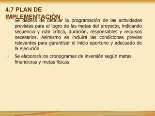 □ Se deberá de detallar la programación de las actividades
previstas para el logro de las metas del proyecto, indicando
secuencia y ruta crítica, duración, responsables y recursos
necesarios. Asimismo se incluirá las condiciones previas
relevantes para garantizar el inicio oportuno y adecuado de
la ejecución.
□ Se elaborará los cronogramas de inversión según metas
financieras y metas físicas
4.7 PLAN DE
IMPLEMENTACIÓN
 