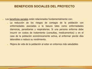 ■ Los beneficios sociales están relacionados fundamentalmente con:
■ La reducción de los riesgos de contagio de la población con
enfermedades asociadas a la basura tales como enfermedades
diarreicas, parasitarias y respiratorias. Si una persona enferma debe
incurrir en costos de tratamiento (consultas, medicamentos) y en el
caso de la población económicamente activa, al enfermar pierde días
laborables o reduce su rendimiento.
■ Mejora de vida de la población al estar en entornos más saludables
BENEFICIOS SOCIALES DEL PROYECTO
 