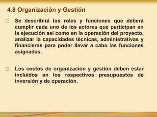 □ Se describirá los roles y funciones que deberá
cumplir cada uno de los actores que participan en
la ejecución así como en la operación del proyecto,
analizar la capacidades técnicas, administrativas y
financieras para poder llevar a cabo las funciones
asignadas.
□ Los costos de organización y gestión deben estar
incluidos en los respectivos presupuestos de
inversión y de operación.
4.8 Organización y Gestión
 