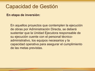 Capacidad de Gestión
En etapa de inversión:
En aquellos proyectos que contemplen la ejecución
de obras por Administración Directa, se deberá
sustentar que la Unidad Ejecutora responsable de
su ejecución cuente con el personal técnico-
administrativo, los equipos necesarios y la
capacidad operativa para asegurar el cumplimiento
de las metas previstas.
 