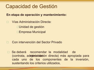 □ Se deberá recomendar la modalidad de
ejecución
(contrata, administración directa) más apropiada para
cada uno de los componentes de la inversión,
sustentando los criterios utilizados.
En etapa de operación y mantenimiento:
□ Vías Administración Directa:
□Unidad de gestión
□Empresa Municipal
□ Con intervención del Sector Privado
Capacidad de Gestión
 
