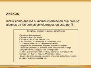ANEXOS
Incluir como anexos cualquier información que precise
algunos de los puntos considerados en este perfil.
Ejemplo de anexos que podrían considerarse
-Estudio de caracterización.
-Estudio de Selección de sitio
-Estudio del mercado de reciclaje local
-Lista de asistencia de taller con actores involucrados
-Documentos referidos a la propiedad del terreno
-Fotografías de las diferentes etapas de elaboración del perfil
-Encuestas aplicadas a la población sobre predisposición de pago
-Compromisos de participación del sector privado
-Cuadros que complementen aquellos presentados en el documento
referidos a los diversos cálculos. Memorias de cálculo
-Estudios de campo (suelos, topografía, encuestas, cotizaciones, análisis
de precios unitarios, metrados, etc.)
 