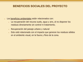■ Los beneficios ambientales están relacionados con:
■ La recuperación del recurso suelo, agua y aire, al no disponer los
residuos directamente sin control ni tratamiento.
■ Recuperación del paisaje urbano y natural
■ Esto está relacionado con el impacto que generan los residuos sólidos
en el ambiente visual, en la fauna y flora de la zona.
BENEFICIOS SOCIALES DEL PROYECTO
 