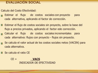 EVALUACIÓN SOCIAL
Calculo del Costo Efectividad:
Estimar el flujo de costos sociales con proyecto para
cada alternativa, aplicando el factor de corrección.
Estimar el flujo de costos sociales sin proyecto, sobre la base del
flujo a precios privados, aplicando el factor ede corrección.
Calcular el flujo de costos sociales incrementales para
cada alternativa: flujos con proyecto - flujos sin proyecto.
Se calcula el valor actual de los costos sociales netos (VACSN) para
cada alternativa.
Se calcula el ratio CE
CE = _ VACS
INDICADOR DE EFECTIVIDAD
 