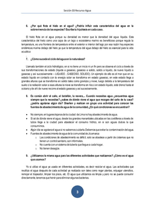 Sesión 03 Recurso Agua
3
6. ¿Por qué flota el hielo en el agua? ¿Podría influir esta característica del agua en la
sobrevivencia delasespecies? Escribetu hipótesisen cadacaso.
El hielo flota en el agua porque su densidad es menor que la densidad del agua líquida. Esta
característica del hielo como una capa de un lago o ecosistema marino es beneficioso porque regula la
temperatura, es una frontera de temperatura entre el exterior e interior del lago por esa razón hay especies
endémicas marina debajo del hielo ya que la temperatura del agua debajo del hielo es esencial para la vida
acuática
.
7. ¿Cómo sucedeel ciclo delaguaen la naturaleza?
Llamado también elciclo hidrológico, en si no tiene un inicio ni un fin pero se observa el ciclo a través de
sus transformaciones de estado (liquida a gaseoso, gaseoso a solido, solido a liquido, de nuevo liquido a
gaseoso y así sucesivamente – LIQUIDO , GASEOSO, SOLIDO). Un ejemplo de ello es el mar que en su
estado liquido en contacto con la energía solar se transforma en estado gaseoso, en este estado llega a
grandes alturas que se transforma en solido tales como granizos y nieve, luego debida a la temperatura del
suelo o la radiación solar a esas alturas la nieve se transforma en ríos o en estado liquido, este drena hasta el
océanoyde ahí de nuevo recorre alestado gaseosoy así sucesivamente.
8. Es común abrir el caño, el botellón, la nevera,... Cuando necesitas agua ¿encuentras agua
siempre que la necesitas? ¿sabes de dónde viene el agua que recoges del caño de tu casa?
¿podría agotarse algún día? Diseñen y realicen en grupo una actividad para conocer las
fuentesdeabastecimientodeaguadelacomunidad.¿En quécondicionesseencuentran?
 No siempre,enlugareslejanosdela ciudad deLimanohayabastecimientodeagua.
 Si sé de dónde viene el agua, desde los grandes manantiales ubicadas en las cordilleras a través de
tubos llega a la ciudad para abastecer el consumo hídrico, en si son aguas dulces la que
consumimos.
 Algún día se agotarael aguasi no sabemoscuidarla.Debemosqueevitar la contaminación delagua.
 Fuentesde abastecimientodeaguadela comunidaddeJicamarca:
o Las condiciones de abastecimiento es déficit, solo se abastece a partir de cisternas que no
tienenun controlsanitario,son informales.
o No cuentaconunsistema detubería quelleguea cadahogar.
o No tienen desagüe.
9. ¿Utilizamos la misma agua para las diferentes actividades que realizamos? ¿Cómo es el agua
queusamos?
Yo si utilizo el agua ya usada en diferentes actividades, es decir reciclar el agua. Las actividades que
reutilizo el agua después de cada actividad ya realizada son tales como regar plantas, enjuagar utensilios,
remojar el trapeador, limpiar los pisos, etc. El agua que utilizamos es limpia y pero no se puede consumir
directamente,tenemosquehervir paraeliminaralgunasbacterias.
 