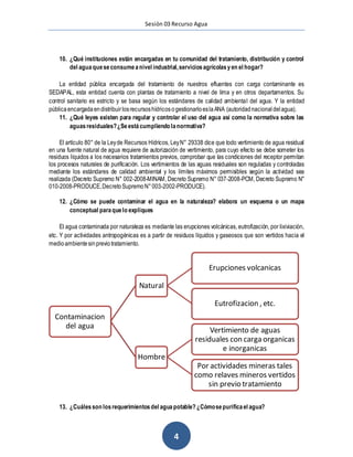 Sesión 03 Recurso Agua
4
10. ¿Qué instituciones están encargadas en tu comunidad del tratamiento, distribución y control
del aguaqueseconsumeanivel industrial,serviciosagrícolasyen el hogar?
La entidad pública encargada del tratamiento de nuestros efluentes con carga contaminante es
SEDAPAL, esta entidad cuenta con plantas de tratamiento a nivel de lima y en otros departamentos. Su
control sanitario es estricto y se basa según los estándares de calidad ambiental del agua. Y la entidad
pública encargadaendistribuirlosrecursoshídricosogestionarloeslaANA (autoridadnacional delagua).
11. ¿Qué leyes existen para regular y controlar el uso del agua así como la normativa sobre las
aguasresiduales?¿Seestácumpliendo lanormativa?
El artículo 80° de la Leyde Recursos Hídricos, LeyN° 29338 dice que todo vertimiento de agua residual
en una fuente natural de agua requiere de autorización de vertimiento, para cuyo efecto se debe someter los
residuos líquidos a los necesarios tratamientos previos, comprobar que las condiciones del receptor permitan
los procesos naturales de purificación. Los vertimientos de las aguas residuales son reguladas y controladas
mediante los estándares de calidad ambiental y los límites máximos permisibles según la actividad sea
realizada (Decreto Supremo N° 002-2008-MINAM, Decreto Supremo N° 037-2008-PCM, Decreto Supremo N°
010-2008-PRODUCE,DecretoSupremoN°003-2002-PRODUCE).
12. ¿Cómo se puede contaminar el agua en la naturaleza? elabora un esquema o un mapa
conceptual paraquelo expliques
El agua contaminada por naturaleza es mediante las erupciones volcánicas, eutrofización, por lixiviación,
etc. Y por actividades antropogénicas es a partir de residuos líquidos y gaseosos que son vertidos hacia el
medioambientesinpreviotratamiento.
13. ¿Cuálesson losrequerimientosdel aguapotable? ¿Cómosepurificael agua?
Contaminacion
del agua
Natural
Erupciones volcanicas
Eutrofizacion , etc.
Hombre
Vertimiento de aguas
residuales con carga organicas
e inorganicas
Por actividades mineras tales
como relaves mineros vertidos
sin previo tratamiento
 