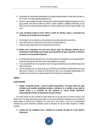 Sesión 03 Recurso Agua
5
 Supervisado por una entidad especializada en lacalidad del agua potable, sucolor debe serclara, su
pH 7 neutro, noconteneragentes patógenos,etc.
 Al hervir el agua potable se purifica, así aseguramos eliminar agentes patógenos presentes aun en el
agua potable. Otra forma es filtrar con arena o carbón activado o pastillas purificadoras, en los
últimos años han salido productos basada en el carbón activado que purifica el agua potable o del
caño.
14. ¿Qué consideras puedes tú hacer desde tu centro de estudios, hogar y comunidad para
contribuircon el cuidado del recursoagua?
 Concientizaramiscompañerosyal docentesobreeluso adecuadodelrecursohídrico.
 Ponerafichesobreel cuidadodelrecursohídricoenlosbañospúblicos.
 Observar videos relacionadoconelcuidadodelrecursohídrico.
15. Debate entre compañeros de curso para discutir sobre los diferentes sistemas que la
humanidad ha desarrollado para el mejor aprovechamiento del agua, valorando su eficiencia
en relación con susposiblesimpactos.
 El aprovechamiento del agua delmar es uno de los proyectos ya realizados en otros países debido a
la grandemandadelrecursohídricoperololamentableesmuycostoso.
 El uso de geomembrana en la agricultura sirve como aguas subterráneas y así reutilizar el agua para
regara las plantas.
 Uso de tecnología como el panel creado por la UNTECS que transforma la neblina del mar en agua
apto para el consumo. Su caudal es de 90 litros por día, es una tecnología implementada en la
carreterasur deLimaperosu costoes elevada. Muyeficienteenla costaperuana.
ANEXO 1
CUESTIONARIO:
1. Analiza el siguiente párrafo y emite tu opinión argumentada. “El mundo cuenta con agua
suficiente para nuestras necesidades actuales y venideras, en la medida en que éstas se
puedan prever y a condición de que podamos al mismo tiempo administrar
adecuadamentelaofertaylademandaderecursoshídricos”.
El mundo cuenta con gran cantidad de agua salada que no es apto para el consumo humano, solo
tenemos el 3 % de agua dulce apta para el consumo en el cual es suficiente de abastecernos pero también se
reduce debido al aumento de la población que cada vez es más notorio y junto con la contaminación
ambiental muy pronto tendremos problemas sobre la demanda del recurso hídrico llegando a conflicto
sociales.
2. ¿Cuáles son los verdaderos fines u objetivos de la gestión del agua en el este milenio?
Argumenta.
 