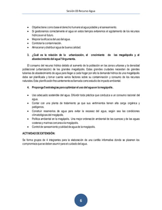 Sesión 03 Recurso Agua
6
 Objetivotiene comobaseelderechohumanoalaguapotabley elsaneamiento.
 Si gestionamos correctamente el agua en estos tiempos evitaremos el agotamiento de los recursos
hídricosenel futuro.
 Mejorarlaeficaciadelusodelagua.
 Controlarla contaminación.
 Almacenarydistribuiraguade buenacalidad.
3. ¿Cuál es la relación de la urbanización, el crecimiento de las megalópolis y el
abastecimiento del agua?Argumenta.
El consumo del recurso hídrico debido al aumento de la población en las zonas urbanas y la densidad
poblacional (urbanización) de las grandes megalópolis. Estas grandes ciudades necesitan de grandes
tuberías de abastecimiento de agua para llegar a cada hogar por ello la demanda hídrica de una megalópolis
debe ser planificada y tomar cuenta varios factores sobre su contaminación y consumo de los recursos
naturales.Esta planificaciónfrecuentementeesllamadacomoestudiodeimpactoambiental.
4. Proponga5estrategiasparaoptimizarel uso del aguaen lamegápolis.
 Uso adecuado sostenible del agua. Difundir toda práctica que conduzca a un consumo racional del
agua.
 Contar con una planta de tratamiento ya que sus vertimientos tienen alta carga orgánica y
patógenos.
 Construir reservorios de agua para evitar la escasez del agua, según sea las condiciones
climatológicasdel megápolis.
 Política ambiental en la megápolis. Una mejor ordenación ambiental de las cuencas y de las aguas
costerasy marinascercanaalamegápolis.
 Controlde saneamientoycalidaddeaguade lamegápolis.
ACTIVIDADDEEXTENSIÓN:
Se forma grupos de 4 integrantes para la elaboración de una cartilla informativa donde se plasmen los
compromisosquesedebenasumirparaelcuidadodelagua.
 