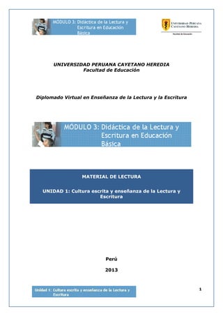 1
UNIVERSIDAD PERUANA CAYETANO HEREDIA
Facultad de Educación
Diplomado Virtual en Enseñanza de la Lectura y la Escritura
MATERIAL DE LECTURA
UNIDAD 1: Cultura escrita y enseñanza de la Lectura y
Escritura
Perú
2013
 