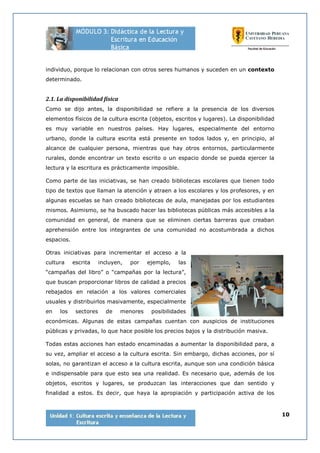 10
individuo, porque lo relacionan con otros seres humanos y suceden en un contexto
determinado.
2.1. La disponibilidad física
Como se dijo antes, la disponibilidad se refiere a la presencia de los diversos
elementos físicos de la cultura escrita (objetos, escritos y lugares). La disponibilidad
es muy variable en nuestros países. Hay lugares, especialmente del entorno
urbano, donde la cultura escrita está presente en todos lados y, en principio, al
alcance de cualquier persona, mientras que hay otros entornos, particularmente
rurales, donde encontrar un texto escrito o un espacio donde se pueda ejercer la
lectura y la escritura es prácticamente imposible.
Como parte de las iniciativas, se han creado bibliotecas escolares que tienen todo
tipo de textos que llaman la atención y atraen a los escolares y los profesores, y en
algunas escuelas se han creado bibliotecas de aula, manejadas por los estudiantes
mismos. Asimismo, se ha buscado hacer las bibliotecas públicas más accesibles a la
comunidad en general, de manera que se eliminen ciertas barreras que creaban
aprehensión entre los integrantes de una comunidad no acostumbrada a dichos
espacios.
Otras iniciativas para incrementar el acceso a la
cultura escrita incluyen, por ejemplo, las
“campañas del libro” o “campañas por la lectura”,
que buscan proporcionar libros de calidad a precios
rebajados en relación a los valores comerciales
usuales y distribuirlos masivamente, especialmente
en los sectores de menores posibilidades
económicas. Algunas de estas campañas cuentan con auspicios de instituciones
públicas y privadas, lo que hace posible los precios bajos y la distribución masiva.
Todas estas acciones han estado encaminadas a aumentar la disponibilidad para, a
su vez, ampliar el acceso a la cultura escrita. Sin embargo, dichas acciones, por sí
solas, no garantizan el acceso a la cultura escrita, aunque son una condición básica
e indispensable para que esto sea una realidad. Es necesario que, además de los
objetos, escritos y lugares, se produzcan las interacciones que dan sentido y
finalidad a estos. Es decir, que haya la apropiación y participación activa de los
 