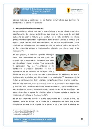 11
actores (lectores y escritores) en los hechos comunicativos que justifican la
existencia de la lectura y la escritura.
2.2. La apropiación de la cultura escrita
La apropiación no sólo se centra en el aprendizaje de la lectura y la escritura como
desciframiento del código grafo-fónico, que sirve de base para la actividad
autónoma de usar la lectura y la escritura en la vida cotidiana. Se refiere
principalmente al aprendizaje y apropiación de los diversos usos de la escritura y la
lectura, sobre todo los usos “extra-escolares”, es decir de la cotidianidad. “Es el
resultado de múltiples usos y formas de abordar los textos e incluye su ubicación
en las exigencias sociales e institucionales originales que dieron lugar a su
realización”12
.
En este proceso, el individuo aprende estrategias
tanto para comprender lo que lee como para
producir sus propios textos, estrategias que luego
se internalizan y hacen propias. “Para comprender
la apropiación hay que ‘concentrarse en las
condiciones y procesos concretos’ ya que la
apropiación es el resultado de múltiples usos y
formas de abordar los textos e incluye su ubicación en las exigencias sociales e
institucionales originales que dieron lugar a su realización”13
. Apropiarse de la
lectura y escritura, quiere decir, entonces, otorgarles significado propio y personal.
Sólo en este momento puede el individuo hacer uso autónomo de esas habilidades
y prácticas, para convertirse en usuario de la cultura escrita, apropiándose de esta.
Esta apropiación implica, entre otras cosas, convertirse en un “ser lingüístico”, es
decir, desarrollar procesos de reflexión sobre la lengua hablada y escrita, las
relaciones entre ellas y su funcionamiento14
.
Es en este momento cuando el cuarto componente de la cultura escrita, los
letrados, entra en acción. Es a través de la interacción con otros que el ser
humano se apropia de la práctica de la lectura y de la escritura y aprende su
12
Kalman, Judith (2003), págs. 37 – 66.
13
Kalman, Judith (2003), pág. 46.
14
Chauveau, Gérard (2007), p.24.
 