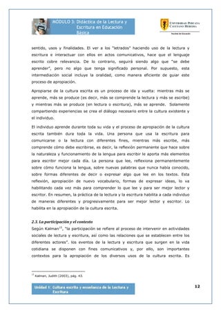 12
sentido, usos y finalidades. El ver a los “letrados” haciendo uso de la lectura y
escritura e interactuar con ellos en actos comunicativos, hace que el lenguaje
escrito cobre relevancia. De lo contrario, seguirá siendo algo que “se debe
aprender”, pero no algo que tenga significado personal. Por supuesto, esta
intermediación social incluye la oralidad, como manera eficiente de guiar este
proceso de apropiación.
Apropiarse de la cultura escrita es un proceso de ida y vuelta: mientras más se
aprende, más se produce (es decir, más se comprende la lectura y más se escribe)
y mientras más se produce (en lectura o escritura), más se aprende. Solamente
compartiendo experiencias se crea el diálogo necesario entre la cultura existente y
el individuo.
El individuo aprende durante toda su vida y el proceso de apropiación de la cultura
escrita también dura toda la vida. Una persona que usa la escritura para
comunicarse o la lectura con diferentes fines, mientras más escribe, más
comprende cómo debe escribirse, es decir, la reflexión permanente que hace sobre
la naturaleza y funcionamiento de la lengua para escribir le aporta más elementos
para escribir mejor cada día. La persona que lee, reflexiona permanentemente
sobre cómo funciona la lengua, sobre nuevas palabras que nunca había conocido,
sobre formas diferentes de decir o expresar algo que lee en los textos. Esta
reflexión, apropiación de nuevo vocabulario, formas de expresar ideas, lo va
habilitando cada vez más para comprender lo que lee y para ser mejor lector y
escritor. En resumen, la práctica de la lectura y la escritura habilita a cada individuo
de maneras diferentes y progresivamente para ser mejor lector y escritor. Lo
habilita en la apropiación de la cultura escrita.
2.3. La participación y el contexto
Según Kalman15
, “la participación se refiere al proceso de intervenir en actividades
sociales de lectura y escritura, así como las relaciones que se establecen entre los
diferentes actores”. los eventos de la lectura y escritura que surgen en la vida
cotidiana se disponen con fines comunicativos y, por ello, son importantes
contextos para la apropiación de los diversos usos de la cultura escrita. Es
15
Kalman, Judith (2003), pág. 43.
 