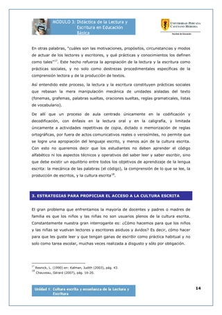 14
En otras palabras, “cuáles son las motivaciones, propósitos, circunstancias y modos
de actuar de los lectores y escritores, y qué prácticas y conocimientos los definen
como tales”17
. Este hecho refuerza la apropiación de la lectura y la escritura como
prácticas sociales, y no solo como destrezas procedimentales específicas de la
comprensión lectora y de la producción de textos.
Así entendido este proceso, la lectura y la escritura constituyen prácticas sociales
que rebasan la mera manipulación mecánica de unidades aisladas del texto
(fonemas, grafemas, palabras sueltas, oraciones sueltas, reglas gramaticales, listas
de vocabulario).
De allí que un proceso de aula centrado únicamente en la codificación y
decodificación, con énfasis en la lectura oral y en la caligrafía, y limitada
únicamente a actividades repetitivas de copia, dictado o memorización de reglas
ortográficas, por fuera de actos comunicativos reales o verosímiles, no permite que
se logre una apropiación del lenguaje escrito, y menos aún de la cultura escrita.
Con esto no queremos decir que los estudiantes no deben aprender el código
alfabético ni los aspectos técnicos y operativos del saber leer y saber escribir, sino
que debe existir un equilibrio entre todos los objetivos de aprendizaje de la lengua
escrita: la mecánica de las palabras (el código), la comprensión de lo que se lee, la
producción de escritos, y la cultura escrita18
.
3. ESTRATEGIAS PARA PROPICIAR EL ACCESO A LA CULTURA ESCRITA
El gran problema que enfrentamos la mayoría de docentes y padres o madres de
familia es que los niños y las niñas no son usuarios plenos de la cultura escrita.
Constantemente nuestra gran interrogante es: ¿Cómo hacemos para que los niños
y las niñas se vuelvan lectores y escritores asiduos y ávidos? Es decir, cómo hacer
para que les guste leer y que tengan ganas de escribir como práctica habitual y no
solo como tarea escolar, muchas veces realizada a disgusto y sólo por obligación.
17
Resnick, L. (1990) en: Kalman, Judith (2003), pág. 43.
18
Chauveau, Gérard (2007), pág. 16-20.
 