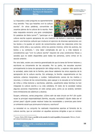 15
La respuesta a esta pregunta es aparentemente
muy sencilla: “hay que hacerles vivir la cultura
escrita”. En otras palabras, convertirles en
usuarios plenos de la cultura de lo escrito. Pero
esta respuesta encierra una gran complejidad.
En palabras de Delia Lerner19
, “participar en la
cultura escrita supone apropiarse de una tradición de lectura y escritura, supone
asumir una herencia cultural que involucra el ejercicio de diversas operaciones con
los textos y la puesta en acción de conocimientos sobre las relaciones entre los
textos; entre ellos y sus autores; entre los autores mismos; entre los autores, los
textos y su contexto…”. Una labor complicada de por sí, y más todavía si
consideramos que “vivir la cultura escrita” requiere de unas condiciones físicas y
sociales que no están disponibles para todas las personas, como vimos en la
sección anterior.
Por otro lado, existe una creencia generalizada de que la tarea de formar lectores y
escritores es únicamente de las escuelas. Por su parte, las escuelas asumen
principalmente la tarea de apropiación del código escrito, y esperan más aporte de
la sociedad, sobre todo de la familia, para llevar adelante los otros aspectos de la
apropiación de la cultura escrita. Sin embargo, la familia -especialmente en los
sectores urbanos marginales y rurales- habitualmente carece de los medios y
recursos, e incluso de los conocimientos, para apoyar a la escuela en la formación
de niños y niñas lectores y escritores; además, usualmente estas familias no han
integrado la cultura escrita a su vida cotidiana. El resto de la sociedad realiza
algunas acciones importantes en este campo pero, como ya se analizó, también
tiene limitaciones de cobertura y alcance.
Surgen, entonces, varias preguntas: ¿Cómo salir de este círculo sin fin? ¿En quién
recae la principal responsabilidad (familia, escuela, sociedad)? ¿Quién debe dar el
primer paso? ¿Quién puede resolver todas las necesidades y carencias para tener
un ambiente social que promueva la lectura y escritura?
La sociedad en su conjunto ha realizado importantes aportes al fomento de la
cultura escrita, que se concretan en aquellas acciones dirigidas a que un número
19
Lerner, Delia (2001) Leer y escribir en la escuela: lo real, lo posible y lo necesario. México, Fondo
de Cultura Económica, pág. 25.
 