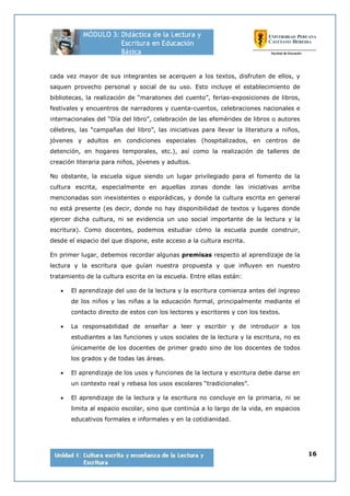 16
cada vez mayor de sus integrantes se acerquen a los textos, disfruten de ellos, y
saquen provecho personal y social de su uso. Esto incluye el establecimiento de
bibliotecas, la realización de “maratones del cuento”, ferias-exposiciones de libros,
festivales y encuentros de narradores y cuenta-cuentos, celebraciones nacionales e
internacionales del “Día del libro”, celebración de las efemérides de libros o autores
célebres, las “campañas del libro”, las iniciativas para llevar la literatura a niños,
jóvenes y adultos en condiciones especiales (hospitalizados, en centros de
detención, en hogares temporales, etc.), así como la realización de talleres de
creación literaria para niños, jóvenes y adultos.
No obstante, la escuela sigue siendo un lugar privilegiado para el fomento de la
cultura escrita, especialmente en aquellas zonas donde las iniciativas arriba
mencionadas son inexistentes o esporádicas, y donde la cultura escrita en general
no está presente (es decir, donde no hay disponibilidad de textos y lugares donde
ejercer dicha cultura, ni se evidencia un uso social importante de la lectura y la
escritura). Como docentes, podemos estudiar cómo la escuela puede construir,
desde el espacio del que dispone, este acceso a la cultura escrita.
En primer lugar, debemos recordar algunas premisas respecto al aprendizaje de la
lectura y la escritura que guían nuestra propuesta y que influyen en nuestro
tratamiento de la cultura escrita en la escuela. Entre ellas están:
• El aprendizaje del uso de la lectura y la escritura comienza antes del ingreso
de los niños y las niñas a la educación formal, principalmente mediante el
contacto directo de estos con los lectores y escritores y con los textos.
• La responsabilidad de enseñar a leer y escribir y de introducir a los
estudiantes a las funciones y usos sociales de la lectura y la escritura, no es
únicamente de los docentes de primer grado sino de los docentes de todos
los grados y de todas las áreas.
• El aprendizaje de los usos y funciones de la lectura y escritura debe darse en
un contexto real y rebasa los usos escolares “tradicionales”.
• El aprendizaje de la lectura y la escritura no concluye en la primaria, ni se
limita al espacio escolar, sino que continúa a lo largo de la vida, en espacios
educativos formales e informales y en la cotidianidad.
 